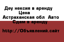 Деу нексия в аренду  › Цена ­ 700 - Астраханская обл. Авто » Сдам в аренду   